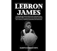 Lebron James: La biografía del niño de Akron que conquistó cuatro anillos de la NBA, se convirtió en el máximo anotador de la historia y redefinió la grandeza del baloncesto (Los mejores deportistas)