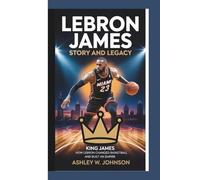 LeBron James Story and Legacy: How LeBron Changed Basketball and Built an Empire