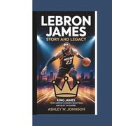 LeBron James Story and Legacy: How LeBron Changed Basketball and Built an Empire