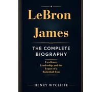 LeBron James: The Complete Biography: Excellence, Leadership, and the Legacy of a Basketball Icon