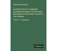 Lectures of Col. R. G. Ingersoll; Including His Answers To the Clergy, His Oration At His Brother's Grave, In Two Volumes: Volume 1 - in large print