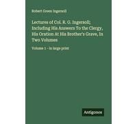 Lectures of Col. R. G. Ingersoll; Including His Answers To the Clergy, His Oration At His Brother's Grave, In Two Volumes: Volume 1 - in large print