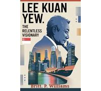 Lee Kuan Yew The Relentless Visionary: The Story of How One Man’s Authoritarian Leadership Transformed Singapore From a Struggling Island Into a Model of Prosperity