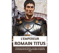L'empereur Romain Titus: L'homme qui a façonné l'histoire - son règne, son leadership et son héritage dans les plus grands triomphes et tragédies de Rome