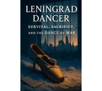 Leningrad Dancer: Survival, Sacrifice, and the Dance of War: A Life Between Front Lines and the Ballet Studio, 1941-1960