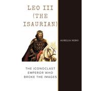 Leo III (The Isaurian): The Iconoclast Emperor Who Broke the Images (ROME'S GOD-EMPERORS SAGA)