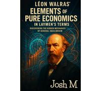 Léon Walras' Elements of Pure Economics in Laymen's Terms: Discovering the Hidden Mechanics of General Equilibrium (Economic Theory In Layman’s Terms)