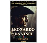 Leonardo da Vinci : A Biography: An Extraordinary Life Story of the Renaissance Visionary Whose Endless Curiosity Bridged Art, Science, and the Soul of Humanity