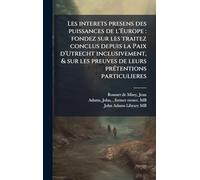 Les interets presens des puissances de l'Europe: fondez sur les traitez conclus depuis la Paix d'Utrecht inclusivement, & sur les preuves de leurs prÃ(c)tentions particulieres