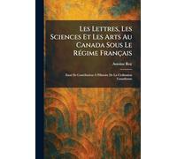 Les Lettres, Les Sciences Et Les Arts Au Canada Sous Le RÃ(c)gime Français: Essai De Contribution Ã l'Histoire De La Civilization Canadienne