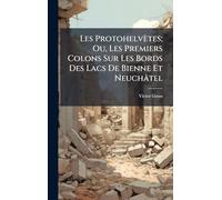 Les Protohelvètes; Ou, Les Premiers Colons Sur Les Bords Des Lacs De Bienne Et Neuchâtel