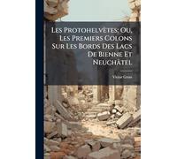 Les Protohelvètes; Ou, Les Premiers Colons Sur Les Bords Des Lacs De Bienne Et Neuchâtel