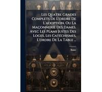 Les Quatre Grades Complets De L'ordre De L'adoption, Ou La Maçonnerie Des Dames. Avec Les Plans Justes Des Loges, Les CatÃ(c)chismes, L'ordre De La Table ...