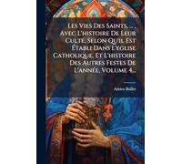 Les Vies Des Saints, ..., Avec L'histoire De Leur Culte, Selon Qu'il Est Établi Dans L'eglise Catholique, Et L'histoire Des Autres Festes De L'annÃ(c)e, Volume 4...