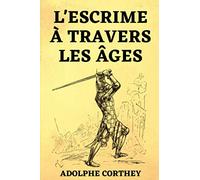 l'Escrime à Travers les Âges: suivi de L'épée ou le Fleuret Étude sur le Choix de la Meilleure Arme pour l'Escrime et le Duel | Édition Originale 1898 &1908 (Combat Old School)