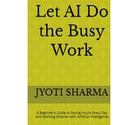 Let AI Do the Busy Work: A Beginner’s Guide to Saving Hours Every Day and Working Smarter with Artificial Intelligence