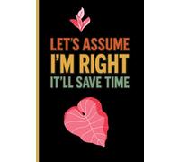 Let’s Assume I’m Right It’ll Save Time: Funny Sarcastic Notebook Journal Gag Gift Idea for Coworkers, Friends & Boss 6x9 Lined Notebook for Notes, Work, School & Daily Writing
