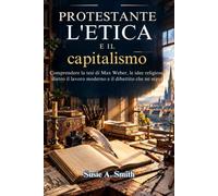 L'etica protestante e il capitalismo: Comprendere la tesi di Max Weber, le idee religiose dietro il lavoro moderno e il dibattito che ne seguì