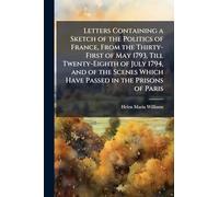 Letters Containing a Sketch of the Politics of France, From the Thirty-First of May 1793, Till Twenty-Eighth of July 1794, and of the Scenes Which Have Passed in the Prisons of Paris