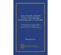 Letters from Mrs. Elizabeth Carter, to Mrs. Montagu, between the years 1755 and 1800: chiefly upon literary and moral subjects; published from the ... the possession of the Rev. Montagu Pennington