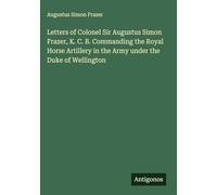 Letters of Colonel Sir Augustus Simon Frazer, K. C. B. Commanding the Royal Horse Artillery in the Army under the Duke of Wellington