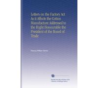 Letters on the Factory Act As it Affects the Cotton Manufacture Addressed to the Right Honourable the President of the Board of Trade