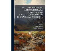 Letters On Various Subjects, Literary, Political, And Ecclesiastical, To And From William Nicolson, D.d.