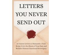 LETTERS YOU NEVER SEND OUT: 80 Unsent Letters to Dismantle a Toxic Script, Evict the Ghosts of Your Past, and Reclaim Ultimate Emotional Sovereignty