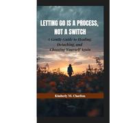 LETTING GO IS A PROCESS, NOT A SWITCH: A Gentle Guide to Healing, Detaching, and Choosing Yourself Again