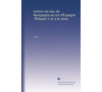 Lettres du duc de Bourgogne au roi d'Espagne, Philippe V et à la reine: Volume 1