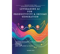 Leveraging AI for Productivity & Income Generation: Unlock Your Time, Accelerate Business Growth, and Launch Profitable Side Hustles with ChatGPT, Gemini, and the Latest AI Tools