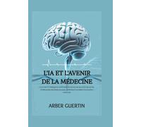 L'IA ET L'AVENIR DE LA MÉDECINE: Comment l'intelligence artificielle révolutionne les soins de santé, améliore les résultats pour les patients et accélère l'innovation médicale