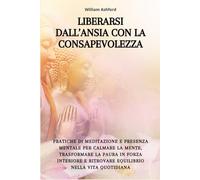 Liberarsi dall’Ansia con la Consapevolezza: Pratiche di meditazione e presenza mentale per calmare la mente, trasformare la paura in forza interiore e ritrovare equilibrio nella vita quotidiana