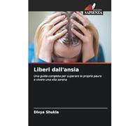 Liberi dall'ansia: Una guida completa per superare le proprie paure e vivere una vita serena