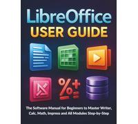 LibreOffice User Guide: The Software Manual for Beginners to Master Writer, Calc, Math, Impress and All Modules Step-by-Step