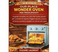 Libro di Ricette dell’Our Place Wonder Oven per Principianti: La guida completa con oltre 100 ricette salutari per cucinare al vapore, friggere ad aria, cuocere al forno, arrostire e grigliare per