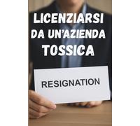 Licenziarsi Da Un' Azienda Tossica: Una guida pratica per riconoscere l’ambiente lavorativo nocivo, uscirne con intelligenza e costruire un futuro professionale sereno e appagante