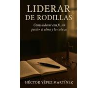 Liderar de Rodillas: Cómo liderar con fe, sin perder el alma y la cabeza