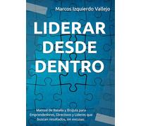LIDERAR DESDE DENTRO: Manual de Batalla y Brújula para Emprendedores, Directivos y Líderes que quieren resultados, sin excusas.