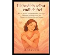 Liebe dich selbst - endlich frei: Wie du deinen inneren Kritiker besiegst, gesunde Grenzen setzt und Frieden mit deinem Körper findest