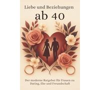 Liebe und Beziehungen ab 40: Der moderne Ratgeber für Frauen zu Dating, Ehe und Freundschaft