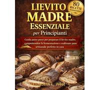 Lievito Madre Essenziale per Principianti: Guida passo passo per preparare il lievito madre, comprendere la fermentazione e realizzare pane artigianale perfetto in casa
