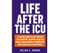 Life After the ICU: A Practical Guide to Post-Intensive Care Syndrome, Weakness, Brain Fog, Anxiety, Sleep Problems, Rehabilitation, and Recovery After Critical Illness