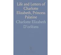 Life and Letters of Charlotte Elizabeth, Princess Palatine: From the French Archives and Bibliothèque Nationale
