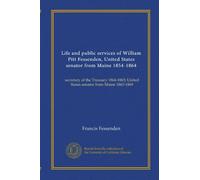Life and public services of William Pitt Fessenden, United States senator from Maine 1854-1864: secretary of the Treasury 1864-1865; United States senator from Maine 1865-1869