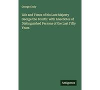 Life and Times of his Late Majesty George the Fourth: with Anecdotes of Distinguished Persons of the Last Fifty Years
