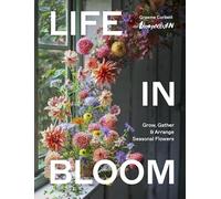 Life in Bloom: Grow, Gather & Arrange Seasonal Flowers