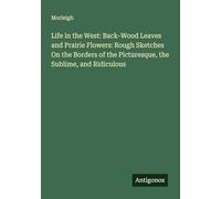 Life in the West: Back-Wood Leaves and Prairie Flowers: Rough Sketches On the Borders of the Picturesque, the Sublime, and Ridiculous