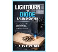 LIGHTBURN FOR DIODE LASER ENGRAVER: A Step-by-Step Beginner’s Guide to Creating Stunning Projects, Mastering Engraving, Cutting Techniques, and Troubleshooting (Lightburn For Every Laser)