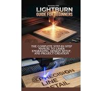 LIGHTBURN GUIDE FOR BEGINNERS: The Complete Step-by-Step Manual to Laser Engraving, Design Setup, and Project Creation